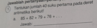 Jawablah pertanyanen 
Tentukan jumlah 40 suku pertama pada deret 
aritmetika berikut! 
a. 85+82+79+76+... 
Jawab: 
_