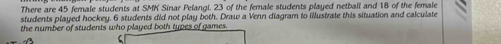 There are 45 female students at SMK Sinar Pelangi. 23 of the female students played netball and 18 of the female 
students played hockey. 6 students did not play both. Draw a Venn diagram to illustrate this situation and calculate 
the number of students who played both types of games.