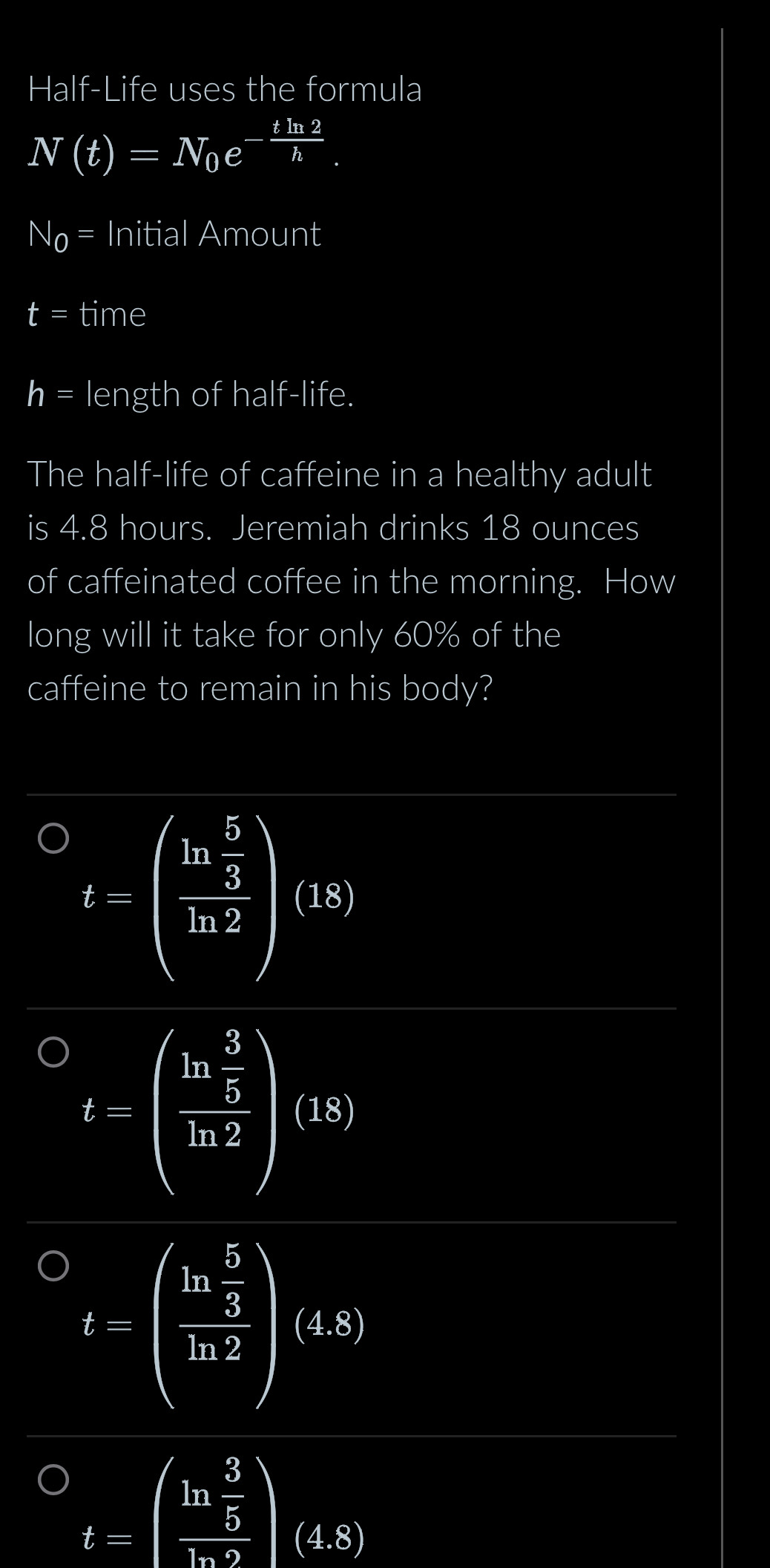 Half-Life uses the formula
N(t)=N_0e^(-frac tln 2)h.
N_0= Initial Amount
t= time
h= length of half-life.
The half-life of caffeine in a healthy adult
is 4.8 hours. Jeremiah drinks 18 ounces
of caffeinated coffee in the morning. How
long will it take for only 60% of the
caffeine to remain in his body?
t=beginpmatrix frac ln  5/3 ln 2endpmatrix beginpmatrix 15endpmatrix
t=(frac ln  3/5 ln 2)(ks)
t-(frac ln  5/3 ln 2)(4s)
t=beginpmatrix ln  3/5   6/ln 9 endpmatrix beginpmatrix 4.8endpmatrix