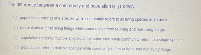 The difference between a community and population is (1 point)
populations refer to one species while community refers to all living species in an area
populations refer to living things while community refers to living and non-living things
populations refer to multiple species at the same time while community refers to a single species
populations refer to multiple species while community refers to living and non-living things