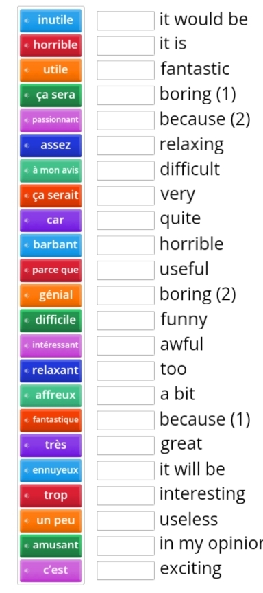 inutile □ it would be 
horrible □ it is 
utile □ fantastic 
ça sera □ boring (1) 
passionnant □ because (2) 
assez □ relaxing 
à mon avis □ difficult 
ça serait □ very 
car □ quite 
barbant □ horrible 
parce que □ useful 
génial □ boring (2) 
difficile □ funny 
intéressant □ awful 
relaxant □ too 
affreux □ a bit 
fantastique □ because (1) 
très □ great 
ennuyeux □ it will be 
trop □ interesting 
un peu □ useless 
amusant □ in my opinior 
c'est □ exciting