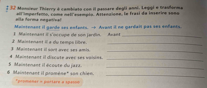 Monsieur Thierry è cambiato con il passare degli anni. Leggi e trasforma 
all’imperfetto, come nell’esempio. Attenzione, le frasi da inserire sono 
alla forma negativa! 
Maintenant il garde ses enfants. → Avant il ne gardait pas ses enfants. 
1 Maintenant il s'occupe de son jardin. Avant_ 
2 Maintenant il a du temps libre._ 
3 Maintenant il sort avec ses amis._ 
4 Maintenant il discute avec ses voisins._ 
5 Maintenant il écoute du jazz. 
_ 
_ 
6 Maintenant il promène* son chien. 
*promener = portare a spasso