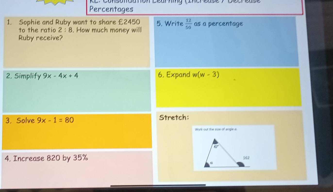 aa Ton Learhing Cinerea
Percentages
1. Sophie and Ruby want to share £2450 5. Write  12/50  as a percentage
to the ratio 2:8. How much money will
Ruby receive?
2. Simplify 9x-4x+4 6. Expand w(w-3)
3. Solve 9x-1=80 Stretch:
Work out the suze of sngle a
4. Increase 820 by 35%