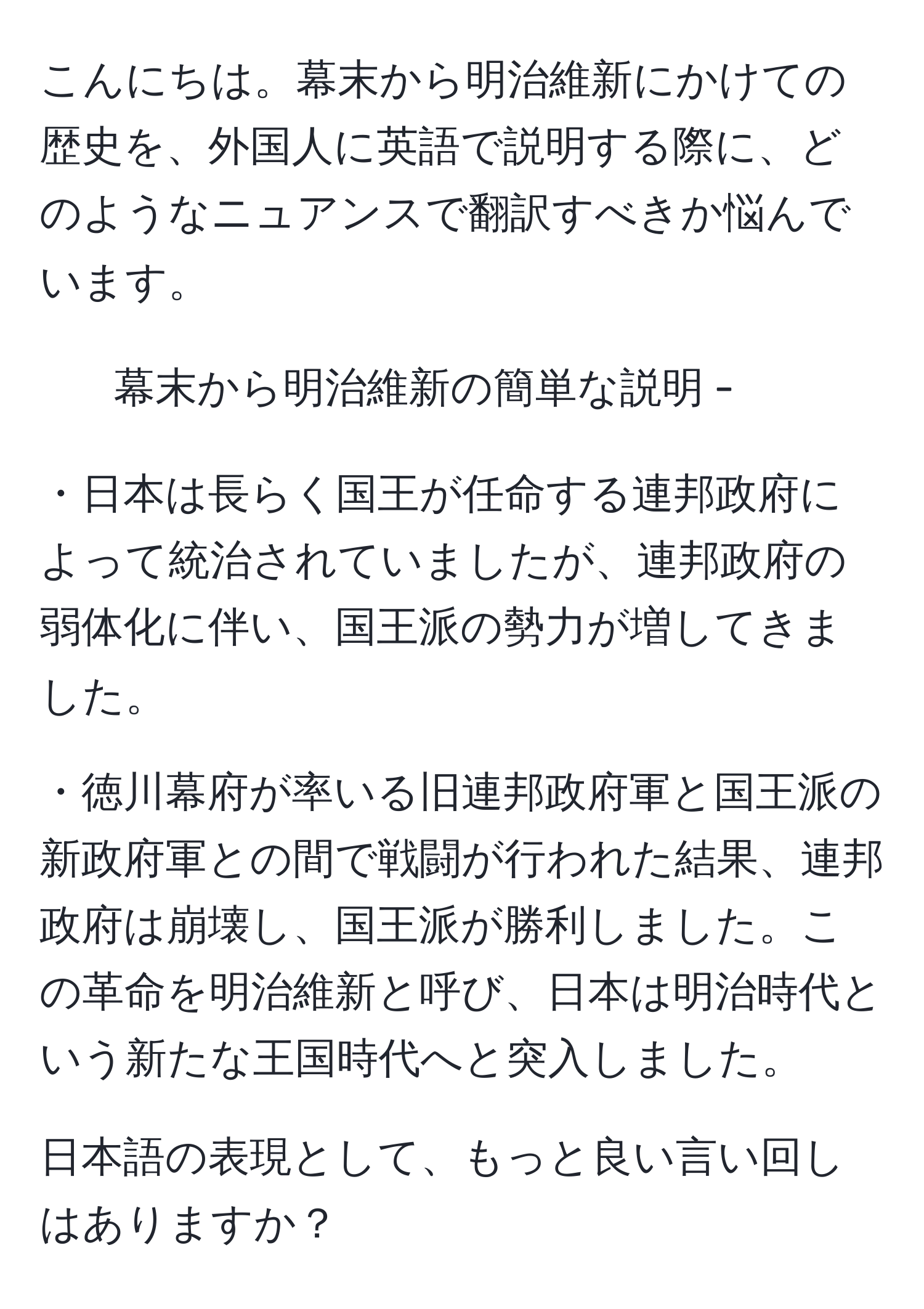 こんにちは。幕末から明治維新にかけての歴史を、外国人に英語で説明する際に、どのようなニュアンスで翻訳すべきか悩んでいます。

- 幕末から明治維新の簡単な説明 -
  
・日本は長らく国王が任命する連邦政府によって統治されていましたが、連邦政府の弱体化に伴い、国王派の勢力が増してきました。
  
・徳川幕府が率いる旧連邦政府軍と国王派の新政府軍との間で戦闘が行われた結果、連邦政府は崩壊し、国王派が勝利しました。この革命を明治維新と呼び、日本は明治時代という新たな王国時代へと突入しました。

日本語の表現として、もっと良い言い回しはありますか？