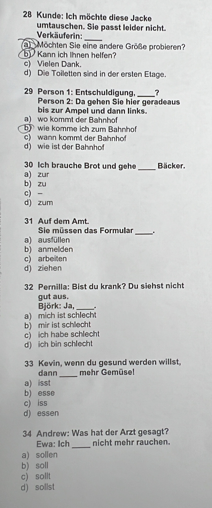 Kunde: Ich möchte diese Jacke
umtauschen. Sie passt leider nicht.
Verkäuferin:_
a) Möchten Sie eine andere Größe probieren?
b) Kann ich Ihnen helfen?
c) Vielen Dank.
d) Die Toiletten sind in der ersten Etage.
29 Person 1: Entschuldigung, _?
Person 2: Da gehen Sie hier geradeaus
bis zur Ampel und dann links.
a) wo kommt der Bahnhof
b) wie komme ich zum Bahnhof
c) wann kommt der Bahnhof
d) wie ist der Bahnhof
30 Ich brauche Brot und gehe _Bäcker.
a) zur
b) zu
c) -
d) zum
31 Auf dem Amt.
Sie müssen das Formular _、.
a) ausfüllen
b) anmelden
c) arbeiten
d) ziehen
32 Pernilla: Bist du krank? Du siehst nicht
gut aus.
Björk: Ja, _.
a) mich ist schlecht
b) mir ist schlecht
c) ich habe schlecht
d) ich bin schlecht
33 Kevin, wenn du gesund werden willst,
dann _mehr Gemüse!
a) isst
b) esse
c) iss
d) essen
34 Andrew: Was hat der Arzt gesagt?
Ewa: Ich_ nicht mehr rauchen.
a) sollen
b) soll
c) sollt
d) sollst