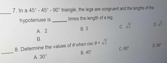 In a 45°-45°-90° triangle, the legs are congruent and the lengths of the
hypotenuse is _times the length of a leg.
A. 2 B. 3 C. sqrt(2) D. sqrt(3)
B.
_
8. Determine the values of θ when csc θ =sqrt(2)
B. 45° C. 60° D. 90°
A. 30°