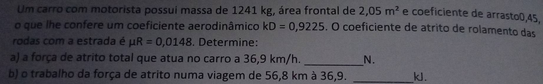 Um carro com motorista possui massa de 1241 kg, área frontal de 2,05m^2 e coeficiente de arrasto0, 45, 
o que lhe confere um coeficiente aerodinâmico kD=0,9225. O coeficiente de atrito de rolamento das 
rodas com a estrada é mu R=0,0148. Determine: 
a) a força de atrito total que atua no carro a 36,9 km/h. _N. 
b) o trabalho da força de atrito numa viagem de 56,8 km à 36,9. _ k.