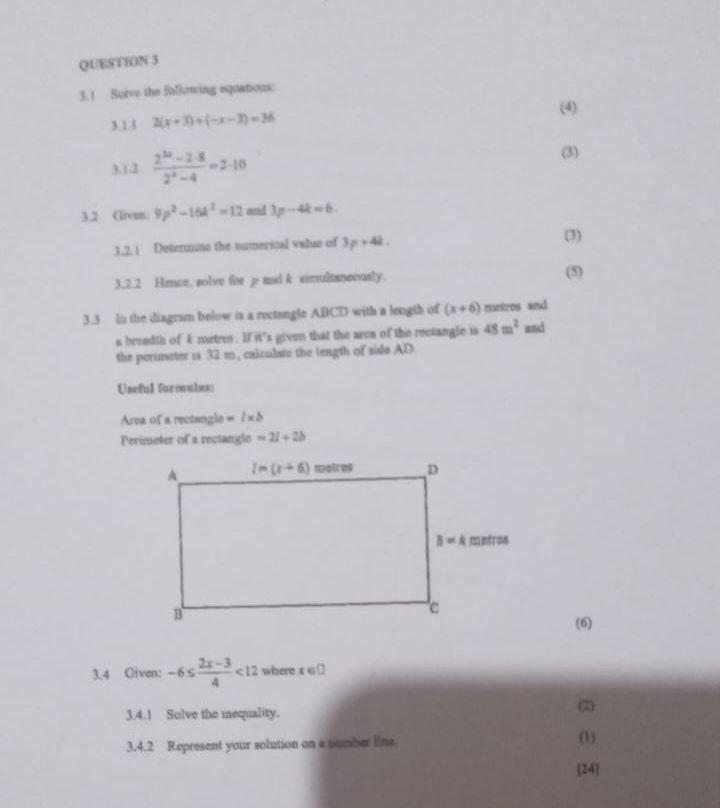 ! Sotve the following equations:
(4)
3.1.l 2(x+3)+(-x-3)=36
3.1.2  (2^(2x)-2· 8)/2^x-4 =2· 10
(3)
3.2 Clivm: 9p^2-16k^2=12 and 3p-4k=6.
3.2. 1 Deternine the numerical value of 3p+4k.
(3)
3.2.2 Hence, solve for p and k simultaneously.
(5)
3.3 In the diagram below is a rectangle ABCD with a length of (x+6) metres and
a breadth of 4 metres. If it's given that the area of the rectangle is 48m^2 and
the perimeter is 32 m, caiculate the length of side AD.
Useful formulas:
Area of a rectangle =l* b
Perimeter of a rectangle =2l+2b
(6)
3.4 Given: -6≤  (2x-3)/4 <12</tex> where x e□
3.4.1 Solve the mequality. (2)
3.4.2 Represent your solution on a number line (1)
[14]