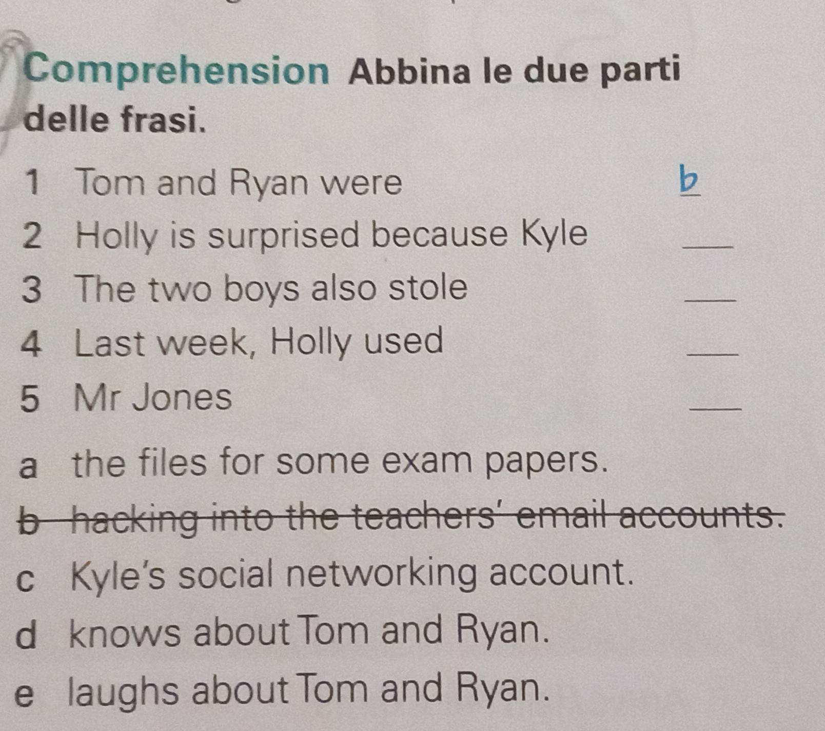 Comprehension Abbina le due parti
delle frasi.
1 Tom and Ryan were b_
2 Holly is surprised because Kyle
_
3 The two boys also stole
_
4 Last week, Holly used
_
5 Mr Jones
_
a the files for some exam papers.
b hacking into the teachers' email accounts.
cKyle’s social networking account.
d knows about Tom and Ryan.
e laughs about Tom and Ryan.