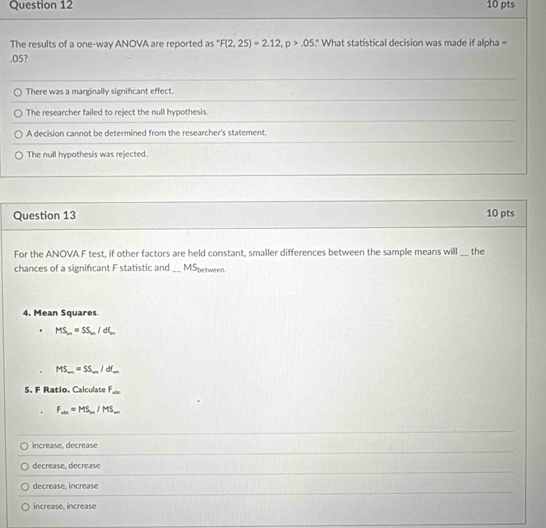 The results of a one-way ANOVA are reported as " F(2,25)=2.12, p>.05.' What statistical decision was made if alpha = .05?
There was a marginally signifcant effect.
The researcher failed to reject the null hypothesis.
A decision cannot be determined from the researcher's statement.
The null hypothesis was rejected.
Question 13 10 pts
For the ANOVA F test, if other factors are held constant, smaller differences between the sample means will _the
chances of a signifcant F statistic and _MSbetween.
4. Mean Squares.
MS_bn=SS_bn/df_bn
MS_mn=SS_mn/df_mn
5. F Ratio. Calculate F_obc
F_obt=MS_bn/MS_wn
_
increase, decrease
_
decrease, decrease
decrease, increase
increase, increase