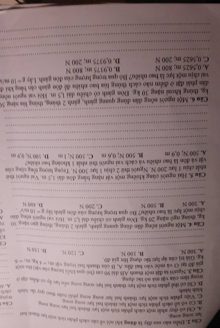 Điều nào sau đây là đúng khi nói về các cách phân tích một lực thành hai
lực song song.
A. Chỉ có duy nhất một cách phân tích một lực thành hai lực song song
B. Có vô số cách phân tích một lực thành hai lực song song Câu
C. Việc phân tích một lực thành hai lực song song phải tuân theo quy tác hình trọng
bình hành. cách
D. Chỉ có thể phân tích một lực thành hai lực song song nếu lực ấy có điểm đặt ở A. 6
trọng tâm của vật mà nó tác dụng.
…
…
Câu 3. Người ta đặt một thanh AB dài 90 cm (bỏ qua khối lượng của vật) lên một .  _
giả đỡ tại O và móc vào hai đầu A, B của thanh hai trọng vật m_1=4kg,m_2=6
kg. Giá trị của áp lực tác dụng lên giá đỡ. …
A. 300 N. B. 100 N. C. 120 N. D. 150 N . 
_
C
_
KI
_
c
Câu 4. Một người nông dân dùng quang gánh, gánh 2 thúng, thúng gạo nặng 30 n
kg, thúng ngô nặng 20 kg. Đòn gánh có chiều dài 1,5 m. Hỏi vai người nông dân A
chịu một lực là bao nhiêu? Bỏ qua trọng lượng của đòn gánh lấy g=10m/s^2.
A. 300 N B. 500 N C. 200 N
D. 400 N
_
_
_
_
_
Câu 5. Hai người cùng khiêng một vật nặng bằng đòn dài 1,5 m. Vai người thứ
nhất chịu 1 lực 200 N. Người thứ 2 chịu 1 lực 300 N. Trọng lượng tổng cộng của
vật và đòn là bao nhiêu và cách vai người thứ nhất 1 khoảng bao nhiêu?
_
A. 500 N; 0,9 m B. 500 N; 0,6 m C. 500 N; l m D. 100 N; 0,9 m
_
_
_
_
_
Câu 6. Một người nông dân dùng quang gánh, gánh 2 thúng, thủng lủa nặng 50
kg, thúng khoai nặng 30 kg. Đòn gánh có chiều dài l,5 m. Hỏi vai người nông
dân phải đặt ở điểm nào cách thúng lúa bao nhiêu đề đòn gánh cân bằng khi đ
vai chịu một lực là bao nhiêu? Bỏ qua trọng lượng của đòn gánh. Lây g=10m is
A. 0,5625 m; 800 N B. 0,9375 m; 800 N
_
C. 0,5625 m; 200 N D. 0,9375 m; 200 N
_
_
_
