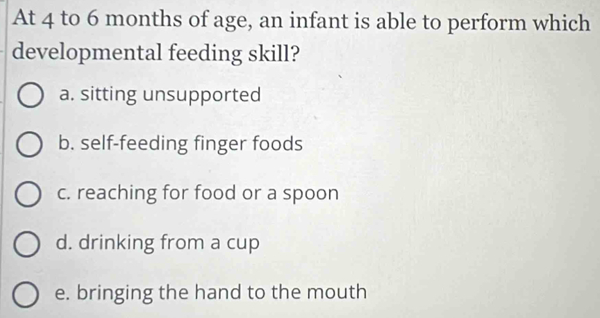 At 4 to 6 months of age, an infant is able to perform which
developmental feeding skill?
a. sitting unsupported
b. self-feeding finger foods
c. reaching for food or a spoon
d. drinking from a cup
e. bringing the hand to the mouth