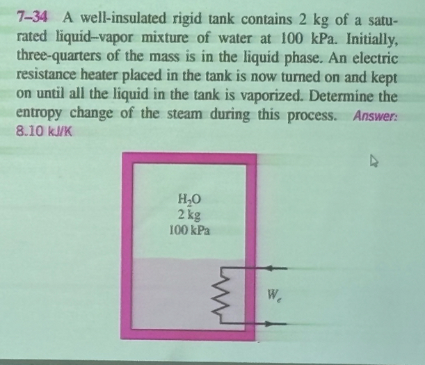 7-34 A well-insulated rigid tank contains 2 kg of a satu-
rated liquid-vapor mixture of water at 100 kPa. Initially,
three-quarters of the mass is in the liquid phase. An electric
resistance heater placed in the tank is now turned on and kept
on until all the liquid in the tank is vaporized. Determine the
entropy change of the steam during this process. Answer:
8.10 kJ/K