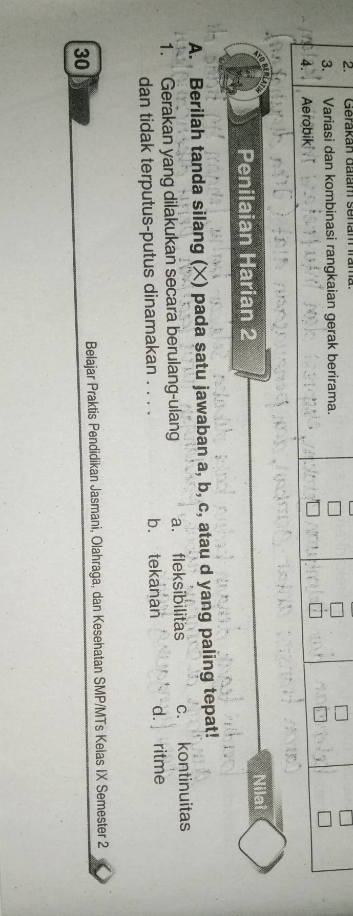 Gerakan dalam senam Irama
3. Variasi dan kombinasi rangkaian gerak berirama.
4. Aerobik
Nil
Penilaian Harian 2
A. Berilah tanda silang (×) pada satu jawaban a, b, c, atau d yang paling tepat!
1. Gerakan yang dilakukan secara berulang-ulang a. fleksibilitas c. kontinuitas
dan tidak terputus-putus dinamakan . . . . b. tekanan d. ritme
Belajar Praktis Pendidikan Jasmani, Olahraga, dan Kesehatan SMP/MTs Kelas IX Semester 2
30