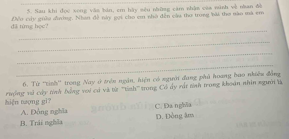 Sau khi đọc xong văn bản, em hãy nêu những cảm nhận của mình về nhan đề
Đẽo cày giữa đường. Nhan đề này gợi cho em nhớ đến câu thơ trong bài thơ nảo mả em
_
đã từng học?
_
_
_
6. Từ “tinh” trong Nay ở trên ngàn, hiện có người đang phá hoang bao nhiêu đồng
ruộng và cày tinh bằng voi cả và từ “tinh” trong Cô ấy rất tinh trong khoản nhìn người là
hiện tượng gì?
A. Đồng nghĩa C. Đa nghĩa
D. Đồng âm
B. Trái nghĩa