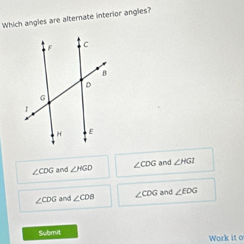 Which angles are alternate interior angles?
∠ CDG and ∠ HGD ∠ CDG and ∠ HGI
∠ CDG and ∠ CDB ∠ CDG and ∠ EDG
Submit
Work it o