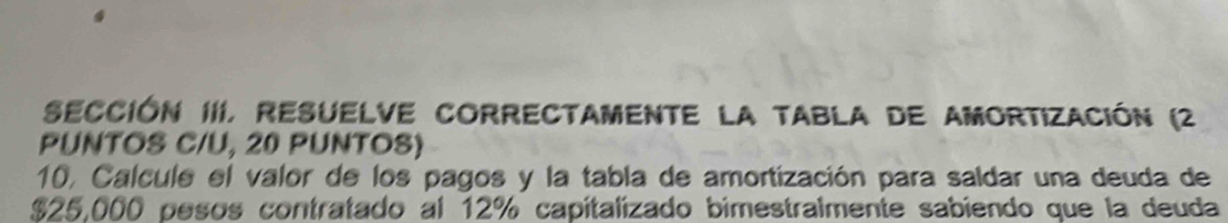 SEccióN III, ResuelvE COrrECtamente la tABla de amortización (2 
PUNTOS C/U, 20 PUNTOS) 
10, Calcule el valor de los pagos y la tabla de amortización para saldar una deuda de
$25,000 pesos contratado al 12% capitalizado bimestralmente sabiendo que la deuda