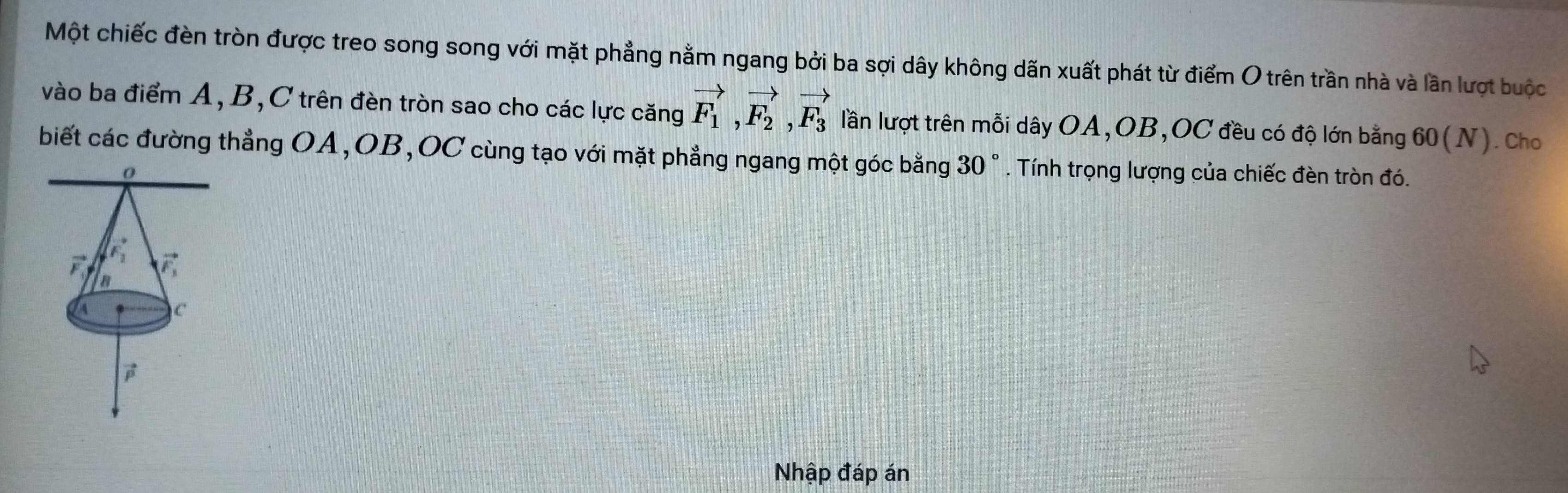 Một chiếc đèn tròn được treo song song với mặt phẳng nằm ngang bởi ba sợi dây không dãn xuất phát từ điểm O trên trần nhà và lần lượt buộc
vào ba điểm A, B,C trên đèn tròn sao cho các lực căng vector F_1,vector F_2,vector F_3 lần lượt trên mỗi dây OA,OB,OC đều có độ lớn bằng 60(N). Cho
biết các đường thẳng OA,OB,OC cùng tạo với mặt phẳng ngang một góc bằng 30 ° * . Tính trọng lượng của chiếc đèn tròn đó.
Nhập đáp án