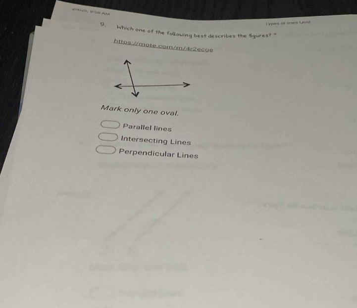 2M1ED, VO8 AM
Types of lines Quiz
9. Which one of the following best describes the figures? "
https://mote.com/m/4r2ecge
Mark only one oval.
Parallel lines
Intersecting Lines
Perpendicular Lines