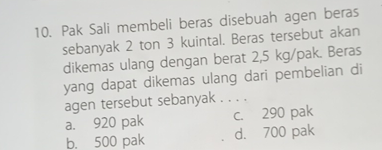 Pak Sali membeli beras disebuah agen beras
sebanyak 2 ton 3 kuintal. Beras tersebut akan
dikemas ulang dengan berat 2,5 kg /pak. Beras
yang dapat dikemas ulang dari pembelian di
agen tersebut sebanyak . . . .
a. 920 pak c. 290 pak
b. 500 pak d. 700 pak