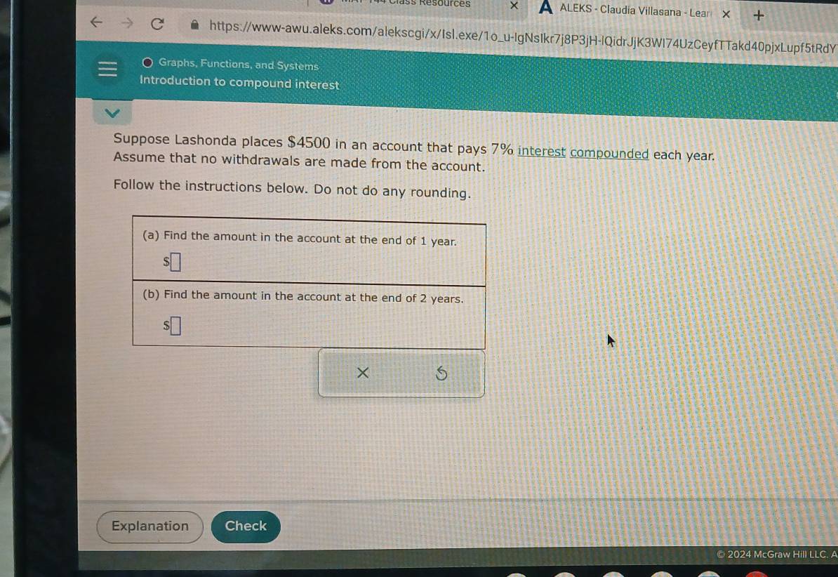 Résources X ALEKS - Claudia Villasana - Lear 
https://www-awu.aleks.com/alekscgi/x/Isl.exe/1o_u-IgNsIkr7j8P3jH-IQidrJjK3WI74UzCeyfTTakd40pjxLupf5tRdY 
Graphs, Functions, and Systems 
Introduction to compound interest 
Suppose Lashonda places $4500 in an account that pays 7% interest compounded each year. 
Assume that no withdrawals are made from the account. 
Follow the instructions below. Do not do any rounding. 
× 
Explanation Check 
© 2024 McGraw Hill LLC. A