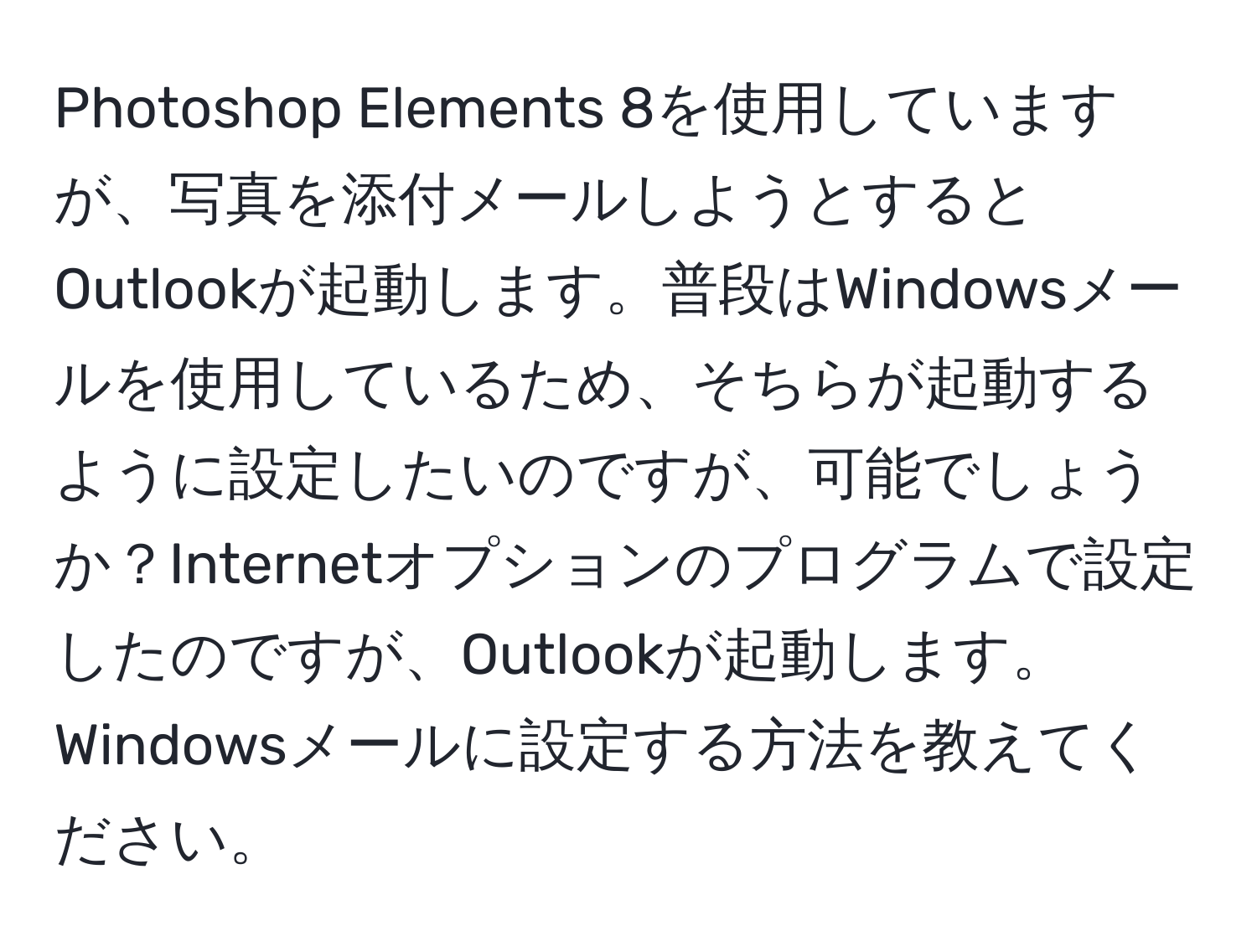 Photoshop Elements 8を使用していますが、写真を添付メールしようとするとOutlookが起動します。普段はWindowsメールを使用しているため、そちらが起動するように設定したいのですが、可能でしょうか？Internetオプションのプログラムで設定したのですが、Outlookが起動します。Windowsメールに設定する方法を教えてください。