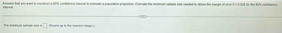 Assume that you want to construct a 95% confidence interval to estimate a population proportion. Estimate the minimum sample size needed to obtain the margin of error E=0.028 for the 95% confidence 
interval 
The minimum sample size is □ (Round up to the nearest integer.)