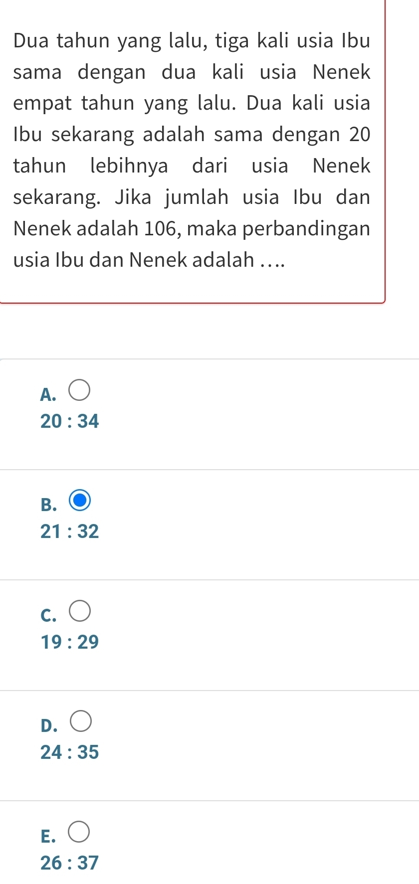 Dua tahun yang lalu, tiga kali usia Ibu
sama dengan dua kali usia Nenek
empat tahun yang lalu. Dua kali usia
Ibu sekarang adalah sama dengan 20
tahun lebihnya dari usia Nenek
sekarang. Jika jumlah usia Ibu dan
Nenek adalah 106, maka perbandingan
usia Ibu dan Nenek adalah …..
A.
20:34
B.
21:32
C.
19:29
D.
24:35
E.
26:37