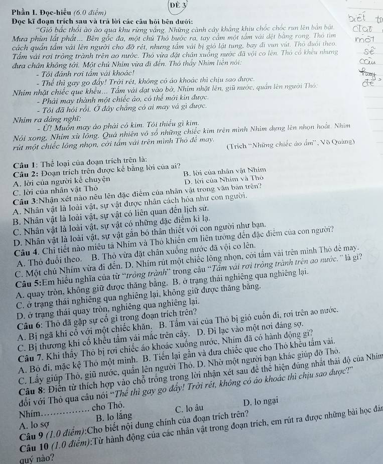 Phần I. Đọc-hiều (6.0 điểm) dè 3
Đọc kĩ đoạn trích sau và trả lời các câu hồi bên dưới:
*Gió bắc thổi ào ào qua khu rừng vắng. Những cành cây khẳng khiu chốc chốc run lên bắn bật.
Mưa phùn lất phất... Bên gốc đa, một chủ Thỏ bước ra, tay cầm một tấm vài dệt bằng rong. Thỏ tìm
cách quấn tấm vài lên người cho đỡ rét, nhưng tấm vải bị gió lật tung, bay đi vun vút. Thỏ đuổi theo.
Tấm vài rơi tròng trành trên ao nước. Thỏ vừa đặt chân xuống nước đã vội co lên. Thỏ cổ khều nhưng
đưa chân không tới. Một chủ Nhim vừa đi đến. Thỏ thấy Nhim liên nói:
- Tôi đánh rơi tẩm vài khoác!
- Thể thì gay go đẩy! Trời rét, không có áo khoác thì chịu sao được.
Nhím nhặt chiếc que khều... Tẩm vải dạt vào bở, Nhím nhặt lên, giữ nước, quần lên người Thỏ:
- Phải may thành một chiếc áo, có thể mới kín được.
- Tôi đã hỏi rồi. Ở đây chắng có ai may vá gì được.
Nhim ra dáng nghĩ:
Ở! Muốn may ảo phải có kim. Tôi thiếu gì kim.
Nói xong, Nhim xù lồng. Quả nhiên vô số những chiếc kim trên mình Nhim dựng lên nhọn hoắt. Nhim
rút một chiếc lông nhọn, cời tẩm vải trên mình Thỏ để may.
(Trích 'Những chiếc ảo ẩm', Võ Quảng)
Câu 1: Thể loại của đoạn trích trên là:
Câu 2: Đoạn trích trên được kể bằng lời của ai?
A. lời của người kể chuyện B. lời của nhân vật Nhim
C. lời của nhân vật Thô D. lời của Nhím và Thỏ
Câu 3:Nhận xét nào nêu lên đặc điểm của nhân vật trong văn bản trên?
A. Nhân vật là loài vật, sự vật được nhân cách hóa như con người.
B. Nhân vật là loài vật, sự vật có liên quan đến lịch sử.
C. Nhân vật là loài vật, sự vật có những đặc điểm kì lạ.
D. Nhân vật là loài vật, sự vật gắn bó thân thiết với con người như bạn.
Câu 4. Chi tiết nào miêu tả Nhím và Thỏ khiến em liên tưởng đến đặc điễm của con người?
A. Thỏ đuổi theo.  B. Thỏ vừa đặt chân xuống nước đã vội co lên.
C. Một chú Nhím vừa đi đến. D. Nhím rút một chiếc lông nhọn, cời tấm vài trên minh Thỏ để may.
Câu 5:Em hiều nghĩa của từ “tròng trành” trong câu “Tẩm vài rơi tròng trành trên ao nước.” là gi'?
A. quay tròn, không giữ được thăng bằng. B. ở trạng thái nghiêng qua nghiêng lại.
C. ở trạng thái nghiêng qua nghiêng lại, không giữ được thăng bằng.
D. ở trạng thái quay tròn, nghiêng qua nghiêng lại.
Câu 6: Thỏ đã gặp sự cổ gì trong đoạn trích trên?
A. Bị ngã khi cổ với một chiếc khăn. B. Tấm vài của Thỏ bị gió cuốn đi, rơi trên ao nước.
C. Bị thương khi cố khều tấm vải mắc trên cây. D. Đi lạc vào một nơi đáng sợ.
Câu 7. Khi thấy Thỏ bị rợi chiếc áo khoác xuống nước, Nhím đã có hành động gì?
A. Bỏ đi, mặc kệ Thỏ một mình. B. Tiến lại gần và đưa chiếc que cho Thỏ khều tấm vài.
C. Lấy giúp Thỏ, giũ nước, quần lên người Thỏ. D. Nhờ một người bạn khác giúp đỡ Thỏ.
Câu 8: Điển từ thích hợp vào chỗ trống trong lời nhận xét sau để thể hiện đúng nhất thái độ của Nhím
đối với Thỏ qua câu nói “Thế thì gay go đẩy! Trời rét, không có áo khoác thì chịu sao được?”
cho Thỏ.
A. lo sợ_ B. lo lắng C. lo âu D. lo ngại
Nhím.
Câu 9 (1.0 điểm):Cho biết nội dung chính của đoạn trích trên?
Câu 10 (1.0 điểm):Từ hành động của các nhân vật trong đoạn trích, em rút ra được những bài học đán
quý nào?