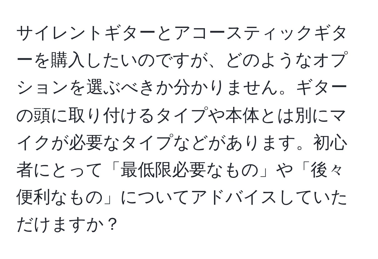 サイレントギターとアコースティックギターを購入したいのですが、どのようなオプションを選ぶべきか分かりません。ギターの頭に取り付けるタイプや本体とは別にマイクが必要なタイプなどがあります。初心者にとって「最低限必要なもの」や「後々便利なもの」についてアドバイスしていただけますか？