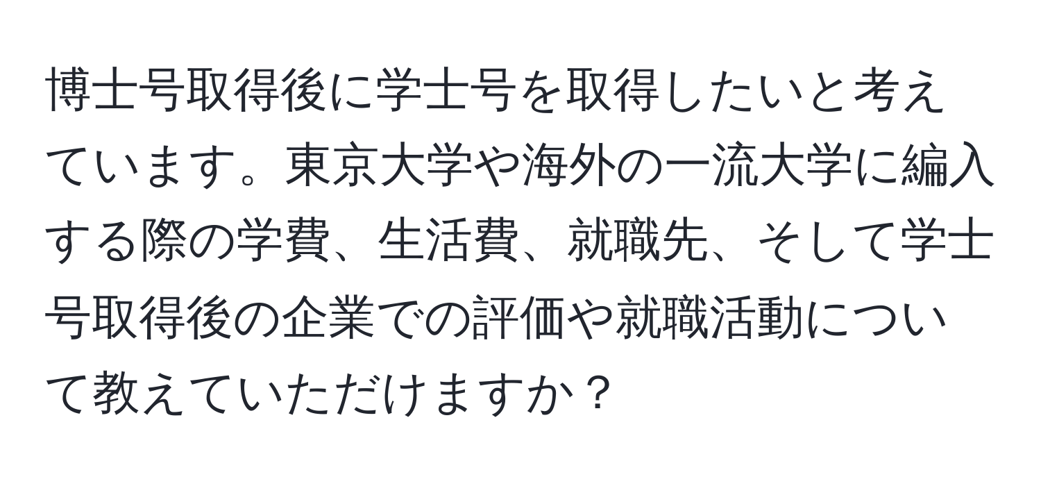 博士号取得後に学士号を取得したいと考えています。東京大学や海外の一流大学に編入する際の学費、生活費、就職先、そして学士号取得後の企業での評価や就職活動について教えていただけますか？