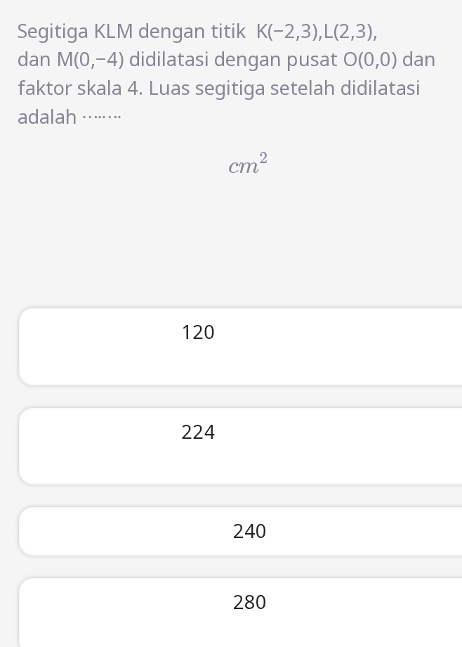 Segitiga KLM dengan titik K(-2,3), L(2,3), 
dan M(0,-4) didilatasi dengan pusat O(0,0) dan
faktor skala 4. Luas segitiga setelah didilatasi
adalah ·······⋅
cm^2
120
224
240
280