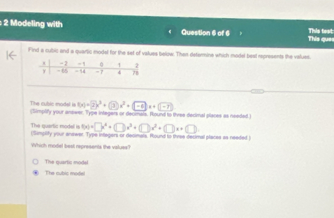 Modeling with Question 6 of 6 This test:
This que
Find a cubic and a quartic model for the set of values below. Then determine which model best represents the values.
The cubic model is f(x)=2x^3+(3)x^2+(-6)x+(-7)
(Simplify your answer. Type integers or decimals, Round to three decimal places as needed.)
The quartic model is f(x)=□ x^4+(□ )x^3+(□ )x^2+(□ )x+(□ ). 
(Simplify your answer. Type integers or decimals. Round to three decimal places as needed.)
Which model best represents the values?
The quartic model
The cubic modal