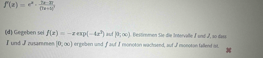 f'(x)=e^x· frac 7x-37(7x+5)^7
(d) Gegeben sei f(x)=-x exp (-4x^2) auf [0;∈fty ). Bestimmen Sie die Intervalle I und J, so dass 
I und J zusammen [0;∈fty ) ergeben und fauf I monoton wachsend, auf J monoton fallend ist.