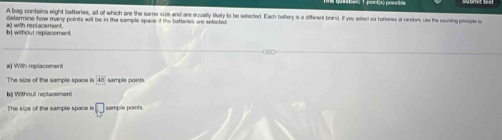 This question: 1 point(s) possible submit lest
A bag contains eight batteries, all of which are the same size and are equally likely to be selected. Each battery is a different brand. If you select six batteries at random, use the counting principle to
determine how many points will be in the sample space if the batteries are selected
a) with replacement.
b) without replacement.
a) With replacement
The size of the sample space is 48 sample points.
b) Without replacement
The size of the sample space is □ sample points.