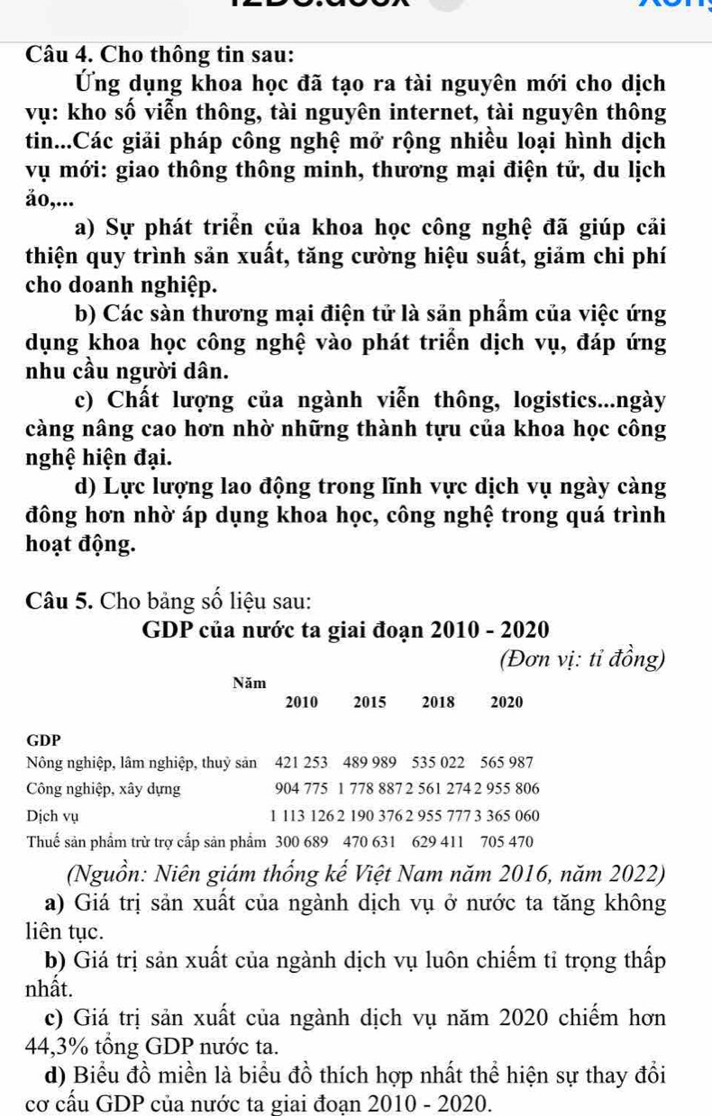 Cho thông tin sau:
Ứng dụng khoa học đã tạo ra tài nguyên mới cho dịch
vụ: kho số viễn thông, tài nguyên internet, tài nguyên thông
tin...Các giải pháp công nghệ mở rộng nhiều loại hình dịch
vụ mới: giao thông thông minh, thương mại điện tử, du lịch
ǎo,...
a) Sự phát triển của khoa học công nghệ đã giúp cải
thiện quy trình sản xuất, tăng cường hiệu suất, giảm chi phí
cho doanh nghiệp.
b) Các sàn thương mại điện tử là sản phẩm của việc ứng
dụng khoa học công nghệ vào phát triển dịch vụ, đáp ứng
nhu cầu người dân.
c) Chất lượng của ngành viễn thông, logistics...ngày
càng nâng cao hơn nhờ những thành tựu của khoa học công
nghệ hiện đại.
d) Lực lượng lao động trong lĩnh vực dịch vụ ngày càng
đông hơn nhờ áp dụng khoa học, công nghệ trong quá trình
hoạt động.
Câu 5. Cho bảng số liệu sau:
GDP của nước ta giai đoạn 2010 - 2020
(Đơn vị: tỉ đồng)
Năm
2010 2015 £2018 £ 2020
GDP
Nông nghiệp, lâm nghiệp, thuỷ sản 421 253 489 989 535 022 565 987
Công nghiệp, xây dựng 904 775 1 778 887 2 561 274 2 955 806
Dịch vụ 1 113 126 2 190 376 2 955 777 3 365 060
Thuế sản phẩm trừ trợ cấp sản phẩm 300 689 470 631 629 411 705 470
(Nguồn: Niên giám thống kế Việt Nam năm 2016, năm 2022)
a) Giá trị sản xuất của ngành dịch vụ ở nước ta tăng không
liên tục.
b) Giá trị sản xuất của ngành dịch vụ luôn chiếm tỉ trọng thấp
nhất.
c) Giá trị sản xuất của ngành dịch vụ năm 2020 chiếm hơn
44,3% tổng GDP nước ta.
d) Biểu đồ miền là biểu đồ thích hợp nhất thể hiện sự thay đổi
cơ cấu GDP của nước ta giai đoan 2010 - 2020.