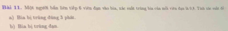 Một người bắn liên tiếp 6 viên đạn vào bia, xác suất trúng bia của mỗi viên đạn là 0, 8. Tính xác suất đễ 
a) Bia bị trúng đúng 3 phát. 
b) Bia bị trúng đạn.