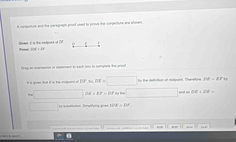 A conjecture and the paragraph proof used to prove the conjecture are shown. 
GIven: E is the midpoint of DF D E F
Prove: 2DE=DF
Drag an expression or statement to each box to complete the proof. 
It is given that E is the midpoint of overline DF. so, overline DE≌ 2 by the definition of midpoint. Therefore, DE=EF by 
the ∴ △ ADC=∠ BCD=90° □ DE+EF=DF by the and so DE+DE=
^circ  by substitution. Simplifying gives 2DE=DF.
0 0 n n n D
e here to sea h