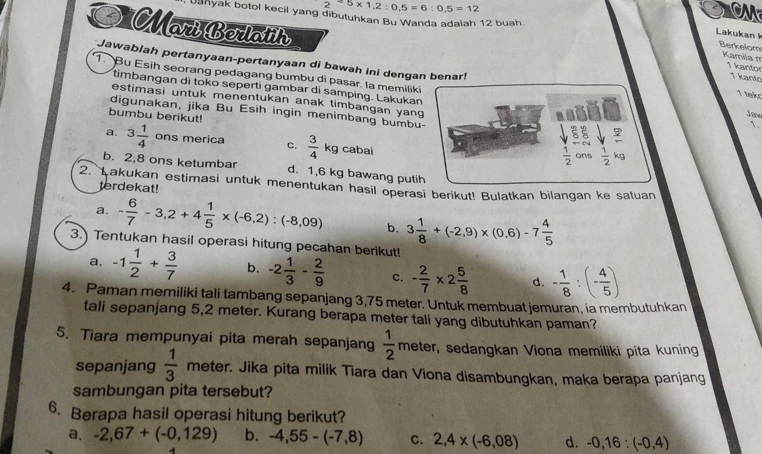 2^(=5* 1,2):0,5=6:0,5=12
banyak botol kecil yang dibutuhkan Bu Wanda adalah 12 buah
MariBerlath
Lakukan k
Berkelom
Kamila m
Jawablah pertanyaan-pertanyaan di bawah ini dengan benar!
1 kantor
1. Bu Esih seorang pedagang bumbu di pasar. la memiliki
1 kanto
timbangan di toko seperti gambar di samping. Lakukan
1 tek
estimasi untuk menentukan anak timbangan yang
digunakan, jika Bu Esih ingin menimbang bumbu-
bumbu berikut!
Jaw
ξξ
1.
a. 3 1/4  ons merica C.  3/4 kg cabai
 1/2 on a  1/2 kg
b. 2,8 ons ketumbar d. 1,6 kg bawang putih
2. Lakukan estimasi untuk menentukan hasil operasi berikut! Bulatkan bilangan ke satuan
terdekat!
a. - 6/7 -3,2+4 1/5 * (-6,2):(-8,09)
b. 3 1/8 +(-2,9)* (0,6)-7 4/5 
3. Tentukan hasil operasi hitung pecahan berikut!
a. -1 1/2 + 3/7  b. -2 1/3 - 2/9  - 1/8 :(- 4/5 )
C. - 2/7 * 2 5/8  d.
4. Paman memiliki tali tambang sepanjang 3,75 meter. Untuk membuat jemuran, ia membutuhkan
tali sepanjang 5,2 meter. Kurang berapa meter tali yang dibutuhkan paman?
5. Tiara mempunyai pita merah sepanjang  1/2 meter sedangkan Viona memiliki pita kuning
sepanjang  1/3  meter. Jika pita milik Tiara dan Viona disambungkan, maka berapa panjang
sambungan pita tersebut?
6. Berapa hasil operasi hitung berikut?
a. -2,67+(-0,129) b. -4,55-(-7,8) C. 2,4* (-6,08) d. -0,16:(-0,4)