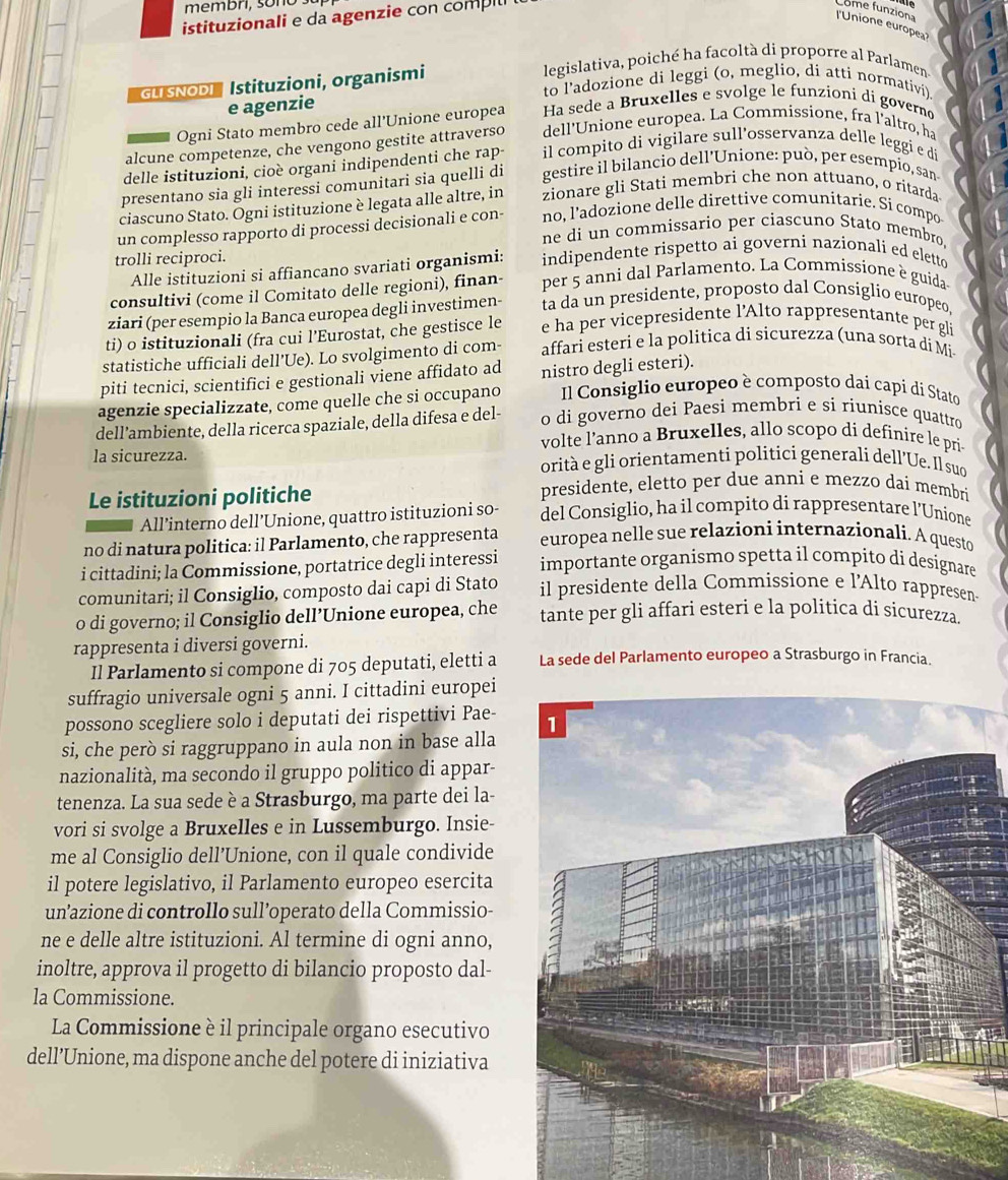 membri, sono 
istituzionali e da agenzie con compil
Come funziona
l'Unione europea?
legislativa, poiché ha facoltà di proporre al Parlamen
GU SNODI Istituzioni, organismi
to l'adozione di leggi (o, meglio, di atti normativi)
e agenzie
Ogni Stato membro cede all'Unione europea Ha sede a Bruxelles e svolge le funzioni di governo
alcune competenze, che vengono gestite attraverso dell'Unione europea. La Commissione, fra l'altro, ha
delle istituzioni, cioè organi indipendenti che rap-  il compito di vigilare sull'osservanza delle leggi e di
presentano sia gli interessi comunitari sia quelli di gestire il bilancio dell'Unione: può, per esempio, san
ciascuno Stato. Ogni istituzione è legata alle altre, in zionare gli Stati membri che non attuano, o ritarda
un complesso rapporto di processi decisionali e con- no, l'adozione delle direttive comunítarie. Si compo
ne di un commissario per ciascuno Stato membro.
trolli reciproci. indipendente rispetto ai governi nazionali ed eletto
Alle istituzioni si affiancano svariati organismi:
consultivi (come il Comitato delle regioni), finan- per 5 anni dal Parlamento. La Commissione è guida.
ziari (per esempio la Banca europea degli investimen- ta da un presidente, proposto dal Consiglio europeo
ti) o istituzionali (fra cui l’Eurostat, che gestisce le e ha per vicepresidente l’Alto rappresentante per gli
statistiche ufficiali dell'Ue). Lo svolgimento di com- affari esteri e la politica di sicurezza (una sorta di Mi
piti tecnici, scientifici e gestionali viene affidato ad nistro degli esteri).
agenzie specializzate, come quelle che si occupano Il Consiglio europeo è composto dai capi di Stato
dell’ambiente, della ricerca spaziale, della difesa e del- o di governo dei Paesi membri e si riunisce quattro
volte l’anno a Bruxelles, allo scopo di definire le pri
la sicurezza. orità e gli orientamenti politici generali dell’Ue. Il suo
Le istituzioni politiche
presidente, eletto per due anni e mezzo dai membri
All’interno dell’Unione, quattro istituzioni so- del Consiglio, ha il compito di rappresentare l’Unione
no di natura politica: il Parlamento, che rappresenta europea nelle sue relazioni internazionali. A questo
i cittadini; la Commissione, portatrice degli interessi importante organismo spetta il compito di designare
comunitari; il Consiglio, composto dai capi di Stato il presidente della Commissione e l'Alto rappresen.
o di governo; il Consiglio dell’Unione europea, che tante per gli affari esteri e la politica di sicurezza.
rappresenta i diversi governi.
Il Parlamento si compone di 705 deputati, eletti a La sede del Parlamento europeo a Strasburgo in Francia.
suffragio universale ogni 5 anni. I cittadini europei
possono scegliere solo i deputati dei rispettivi Pae-
si, che però si raggruppano in aula non in base alla
nazionalità, ma secondo il gruppo politico di appar-
tenenza. La sua sede è a Strasburgo, ma parte dei la-
vori si svolge a Bruxelles e in Lussemburgo. Insie-
me al Consiglio dell’Unione, con il quale condivide
il potere legislativo, il Parlamento europeo esercita
un’azione di controllo sull’operato della Commissio-
ne e delle altre istituzioni. Al termine di ogni anno,
inoltre, approva il progetto di bilancio proposto dal-
la Commissione.
La Commissione è il principale organo esecutivo
dell’Unione, ma dispone anche del potere di iniziativa