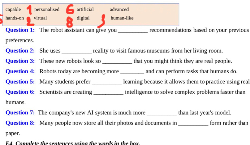 capable personalised 6 artificial advanced
hands-on virtual 8 digital human-like
Question 1: The robot assistant can give you _recommendations based on your previous
preferences.
Question 2: She uses _reality to visit famous museums from her living room.
Question 3: These new robots look so _that you might think they are real people.
Question 4: Robots today are becoming more_ and can perform tasks that humans do.
Question 5: Many students prefer _learning because it allows them to practice using real
Question 6: Scientists are creating _intelligence to solve complex problems faster than
humans.
Question 7: The company's new AI system is much more _than last year's model.
Question 8: Many people now store all their photos and documents in _form rather than
paper.
E4. Complete the sentences using the words in the box.