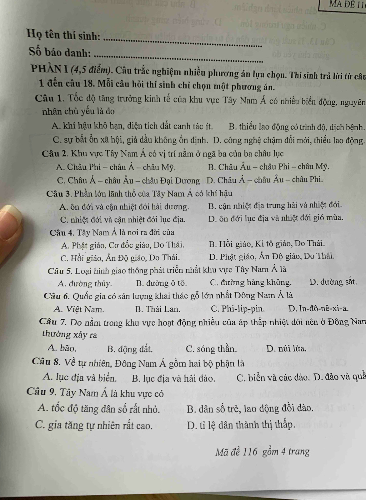 MA ĐE 11
Họ tên thí sinh:_
Số báo danh:_
PHÀN I (4,5 điểm). Câu trắc nghiệm nhiều phương án lựa chọn. Thí sinh trả lời từ câu
1 đến câu 18. Mỗi câu hỏi thí sinh chỉ chọn một phương án.
Câu 1. Tốc độ tăng trưởng kinh tế của khu vực Tây Nam Á có nhiều biến động, nguyên
nhân chủ yếu là do
A. khí hậu khô hạn, diện tích đất canh tác ít. B. thiếu lao động có trình độ, dịch bệnh.
C. sự bất ổn xã hội, giá dầu không ổn định. D. công nghệ chậm đổi mới, thiếu lao động.
Câu 2. Khu vực Tây Nam Á có vị trí nằm ở ngã ba của ba châu lục
A. Châu Phi - châu Á - châu Mỹ. B. Châu Âu - châu Phi - châu Mỹ.
C. Châu Á - châu Âu - châu Đại Dương D. Châu Á - châu Âu - châu Phi.
Câu 3. Phần lớn lãnh thổ của Tây Nam Á có khí hậu
A. ôn đới và cận nhiệt đới hải dương. B. cận nhiệt địa trung hải và nhiệt đới.
C. nhiệt đới và cận nhiệt đới lục địa. D. ôn đới lục địa và nhiệt đới gió mùa.
Câu 4. Tây Nam Á là nơi ra đời của
A. Phật giáo, Cơ đốc giáo, Do Thái. B. Hồi giáo, Ki tô giáo, Do Thái.
C. Hồi giáo, Ấn Độ giáo, Do Thái. D. Phật giáo, Ấn Độ giáo, Do Thái.
Câu 5. Loại hình giao thông phát triển nhất khu vực Tây Nam Á là
A. đường thủy. B. đường ô tô. C. đường hàng không. D. đường sắt.
Câu 6. Quốc gia có sản lượng khai thác gỗ lớn nhất Đông Nam Á là
A. Việt Nam. B. Thái Lan. C. Phi-lip-pin. D. In-đô-nê-xi-a.
Câu 7. Do nằm trong khu vực hoạt động nhiều của áp thấp nhiệt đới nên ở Đông Nam
thường xảy ra
A. bão. B. động đất. C. sóng thần. D. núi lửa.
Câu 8. Về tự nhiên, Đông Nam Á gồm hai bộ phận là
A. lục địa và biển. B. lục địa và hải đảo. C. biển và các đảo. D. đảo và quầ
Câu 9. Tây Nam Á là khu vực có
A. tốc độ tăng dân số rất nhỏ. B. dân số trẻ, lao động đồi dào.
C. gia tăng tự nhiên rất cao. D. tỉ lệ dân thành thị thấp.
Mã đề 116 gồm 4 trang