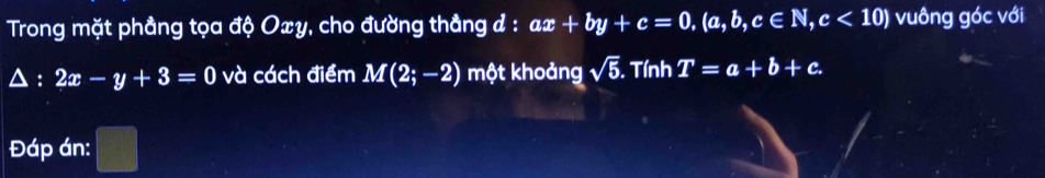 Trong mặt phầng tọa độ Oxy, cho đường thẳng đ : ax+by+c=0, (a,b,c∈ N, c<10) vuông góc với
2x-y+3=0 và cách điểm M(2;-2) một khoảng sqrt(5). Tính T=a+b+c. 
Đáp án: frac □ 