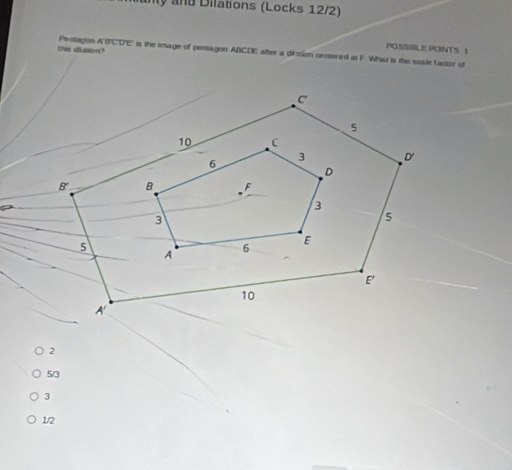 uny and Dilations (Locks 12/2)
POSSIBLE POINTS 1
this dialion?
Pentagion A'B'C'D'E' is the image of pentagon ABCDE after a dilssion centered at F. What is the scale factor of
2
5/3
3
1/2