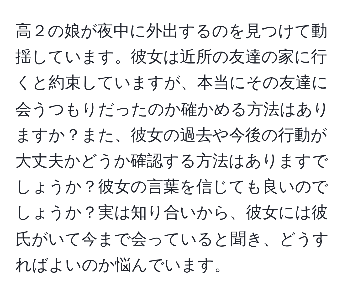 高２の娘が夜中に外出するのを見つけて動揺しています。彼女は近所の友達の家に行くと約束していますが、本当にその友達に会うつもりだったのか確かめる方法はありますか？また、彼女の過去や今後の行動が大丈夫かどうか確認する方法はありますでしょうか？彼女の言葉を信じても良いのでしょうか？実は知り合いから、彼女には彼氏がいて今まで会っていると聞き、どうすればよいのか悩んでいます。