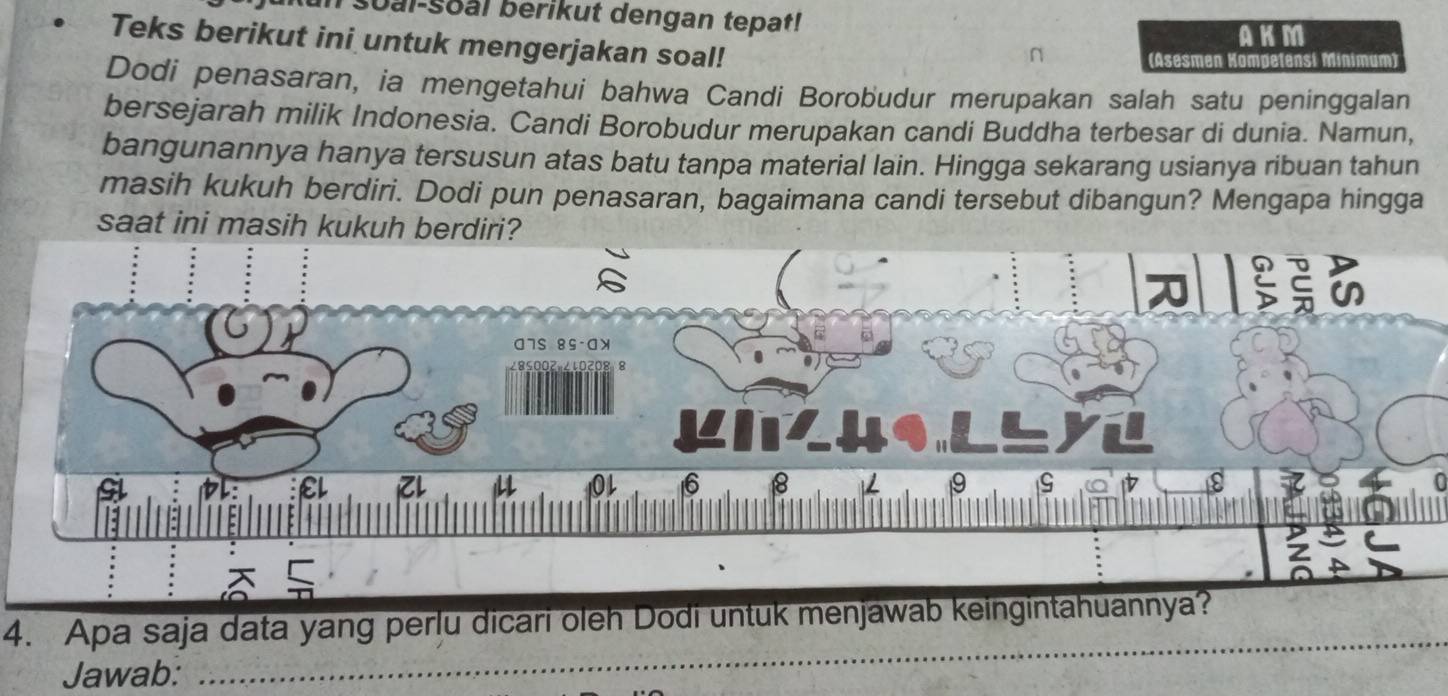 soal-soal berikut dengan tepat! 
AKM 
Teks berikut ini untuk mengerjakan soal! 
(Asesmen Kompetensi Minimum) 
Dodi penasaran, ia mengetahui bahwa Candi Borobudur merupakan salah satu peninggalan 
bersejarah milik Indonesia. Candi Borobudur merupakan candi Buddha terbesar di dunia. Namun, 
bangunannya hanya tersusun atas batu tanpa material lain. Hingga sekarang usianya ribuan tahun 
masih kukuh berdiri. Dodi pun penasaran, bagaimana candi tersebut dibangun? Mengapa hingga 
saat ini masih kukuh berdiri? 
4. Apa saja data yang perlu dicari oleh Dodi untuk menjawab keingintahuannya? 
Jawab: 
_