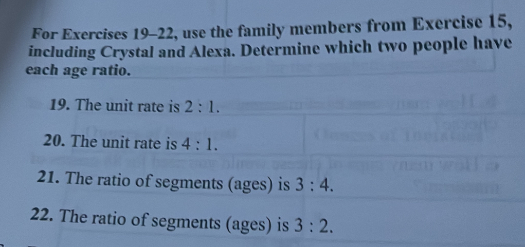 For Exercises 19-22, use the family members from Exercise 15, 
including Crystal and Alexa. Determine which two people have 
each age ratio. 
19. The unit rate is 2:1. 
20. The unit rate is 4:1. 
21. The ratio of segments (ages) is 3:4. 
22. The ratio of segments (ages) is 3:2.