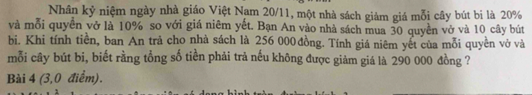 Nhân kỷ niệm ngày nhà giáo Việt Nam 20/11, một nhà sách giảm giá mỗi cây bút bi là 20%
và mỗi quyền vở là 10% so với giá niêm yết. Bạn An vào nhà sách mua 30 quyền vở và 10 cây bút 
bi. Khi tính tiền, ban An trả cho nhà sách là 256 000 đồng. Tính giá niêm yết của mỗi quyền vở và 
mỗi cây bút bi, biết rằng tổng số tiền phải trả nếu không được giảm giá là 290 000 đồng ? 
Bài 4 (3,0 điểm).