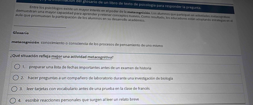 miación del glosario de un libro de texto de psicología para responder la pregunta. 
Entre los psicólogos existe un mayor interés en el poder de la metacognición. Los alumnos que participan en actividades metacognitivas 
demuestran una mayor capacidad para aprender y retener conceptos nuevos. Como resultado, los educadores están adoptando estrategías en el 
aula que promuevan la participación de los alumnos en su desarrollo académico. 
_ 
Glosario 
metacognición conocimiento o consciencia de los procesos de pensamiento de uno mismo 
¿Qué situación refleja mejor una actividad metacognitiva? 
1. preparar una lista de fechas importantes antes de un examen de historia 
2. hacer preguntas a un compañero de laboratorio durante una investigación de biología 
3. leer tarjetas con vocabulario antes de una prueba en la clase de francés 
4. escribir reacciones personales que surgen al leer un relato breve