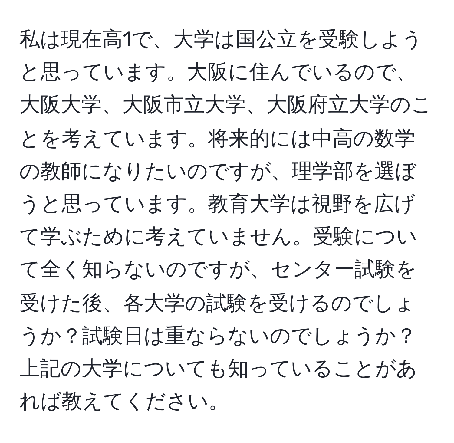 私は現在高1で、大学は国公立を受験しようと思っています。大阪に住んでいるので、大阪大学、大阪市立大学、大阪府立大学のことを考えています。将来的には中高の数学の教師になりたいのですが、理学部を選ぼうと思っています。教育大学は視野を広げて学ぶために考えていません。受験について全く知らないのですが、センター試験を受けた後、各大学の試験を受けるのでしょうか？試験日は重ならないのでしょうか？上記の大学についても知っていることがあれば教えてください。